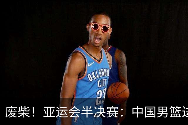 废柴！亚运会半决赛：中国男篮进攻断电 半场30-49落后日本男篮